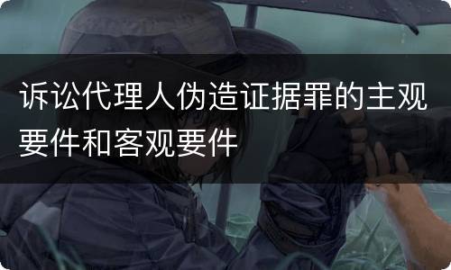 诉讼代理人伪造证据罪的主观要件和客观要件