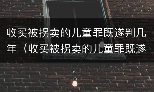 收买被拐卖的儿童罪既遂判几年（收买被拐卖的儿童罪既遂判几年以上）