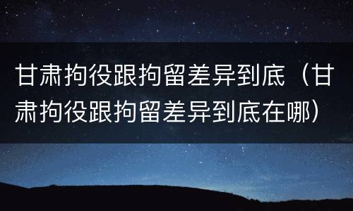 甘肃拘役跟拘留差异到底（甘肃拘役跟拘留差异到底在哪）