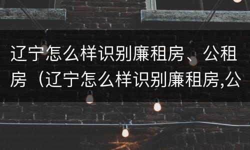 辽宁怎么样识别廉租房、公租房（辽宁怎么样识别廉租房,公租房的真假）
