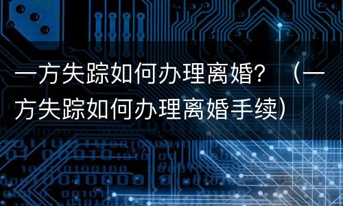 一方失踪如何办理离婚？（一方失踪如何办理离婚手续）