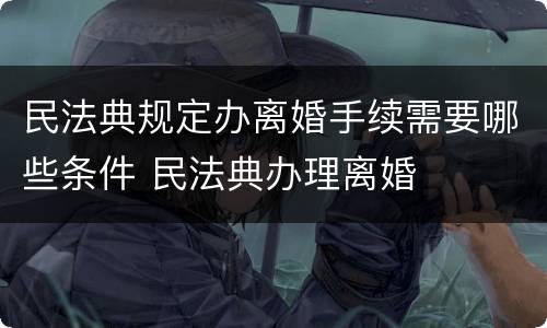 民法典规定办离婚手续需要哪些条件 民法典办理离婚