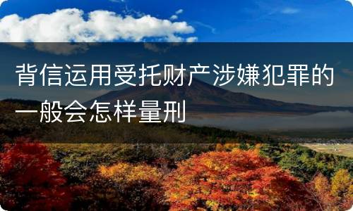背信运用受托财产涉嫌犯罪的一般会怎样量刑