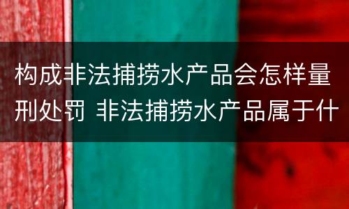 构成非法捕捞水产品会怎样量刑处罚 非法捕捞水产品属于什么罪
