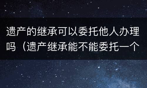 遗产的继承可以委托他人办理吗（遗产继承能不能委托一个人）