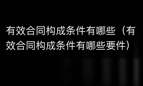 有效合同构成条件有哪些（有效合同构成条件有哪些要件）