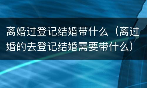离婚过登记结婚带什么（离过婚的去登记结婚需要带什么）