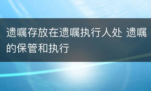 遗嘱存放在遗嘱执行人处 遗嘱的保管和执行