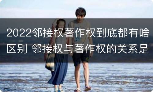 2022邻接权著作权到底都有啥区别 邻接权与著作权的关系是怎样的