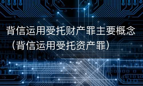 背信运用受托财产罪主要概念（背信运用受托资产罪）