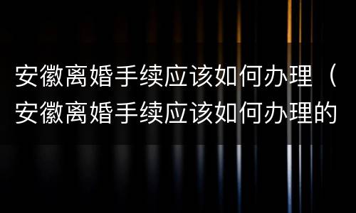 安徽离婚手续应该如何办理（安徽离婚手续应该如何办理的）