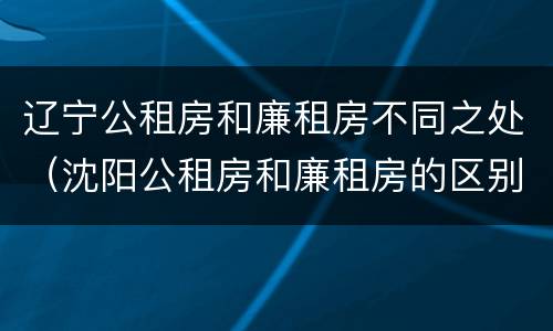 辽宁公租房和廉租房不同之处（沈阳公租房和廉租房的区别）