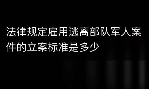法律规定雇用逃离部队军人案件的立案标准是多少