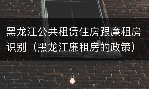 黑龙江公共租赁住房跟廉租房识别（黑龙江廉租房的政策）