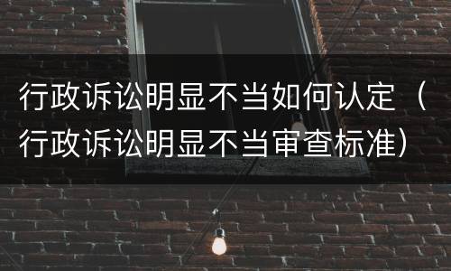 行政诉讼明显不当如何认定（行政诉讼明显不当审查标准）