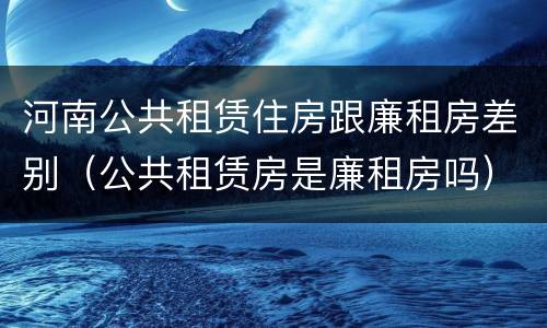 河南公共租赁住房跟廉租房差别（公共租赁房是廉租房吗）