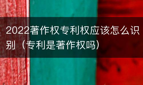 2022著作权专利权应该怎么识别（专利是著作权吗）