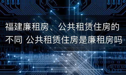 福建廉租房、公共租赁住房的不同 公共租赁住房是廉租房吗