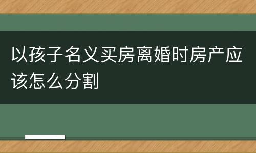 以孩子名义买房离婚时房产应该怎么分割