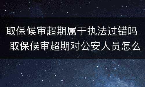 取保候审超期属于执法过错吗 取保候审超期对公安人员怎么处理