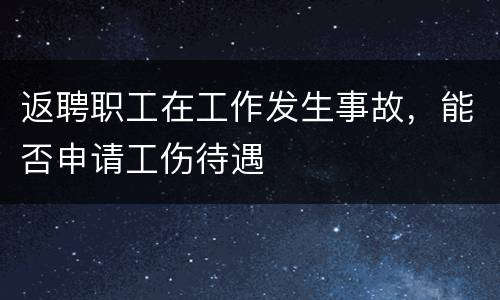 返聘职工在工作发生事故，能否申请工伤待遇