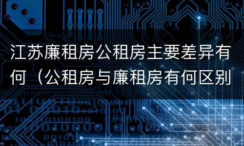 江苏廉租房公租房主要差异有何（公租房与廉租房有何区别）