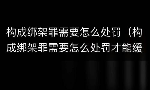 构成绑架罪需要怎么处罚（构成绑架罪需要怎么处罚才能缓刑）