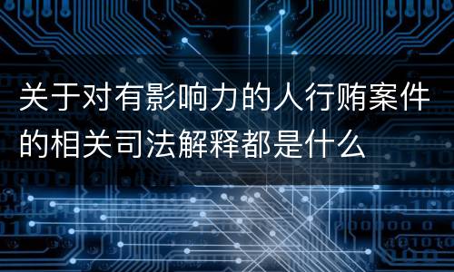 关于对有影响力的人行贿案件的相关司法解释都是什么
