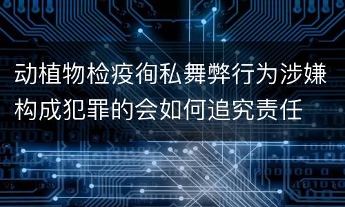 动植物检疫徇私舞弊行为涉嫌构成犯罪的会如何追究责任