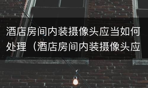 酒店房间内装摄像头应当如何处理（酒店房间内装摄像头应当如何处理掉）