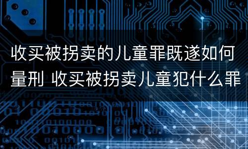 收买被拐卖的儿童罪既遂如何量刑 收买被拐卖儿童犯什么罪