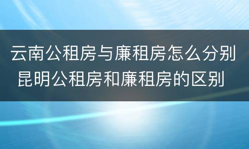 云南公租房与廉租房怎么分别 昆明公租房和廉租房的区别