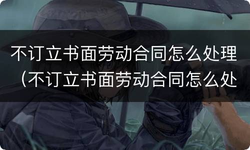 不订立书面劳动合同怎么处理（不订立书面劳动合同怎么处理赔偿）