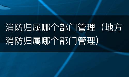 消防归属哪个部门管理（地方消防归属哪个部门管理）