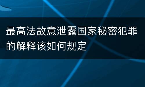 最高法故意泄露国家秘密犯罪的解释该如何规定