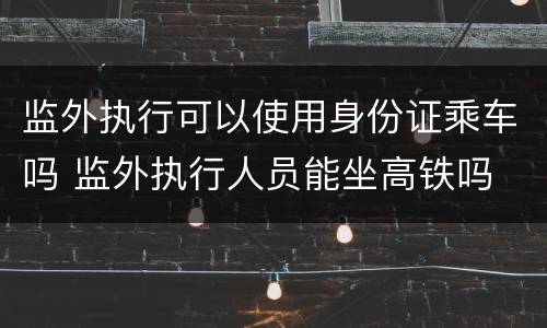 监外执行可以使用身份证乘车吗 监外执行人员能坐高铁吗