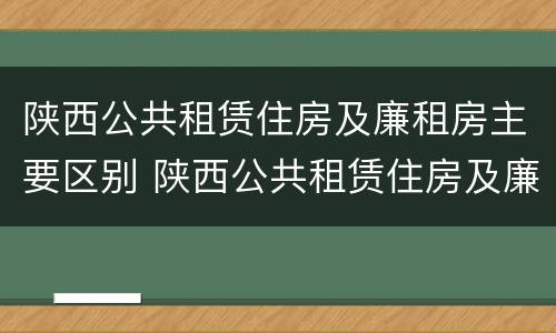 陕西公共租赁住房及廉租房主要区别 陕西公共租赁住房及廉租房主要区别在于