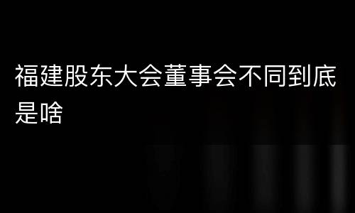 福建股东大会董事会不同到底是啥