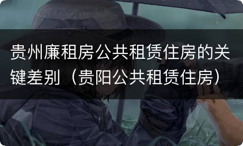 贵州廉租房公共租赁住房的关键差别（贵阳公共租赁住房）
