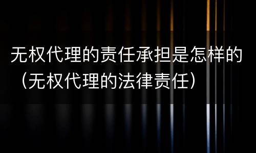 无权代理的责任承担是怎样的（无权代理的法律责任）