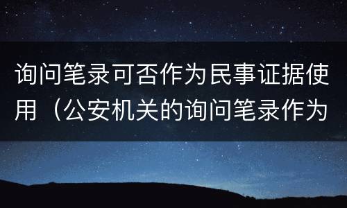 询问笔录可否作为民事证据使用（公安机关的询问笔录作为民事证据使用）