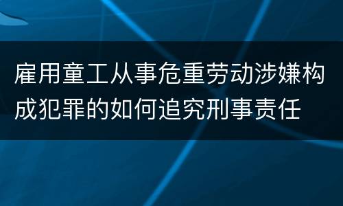 雇用童工从事危重劳动涉嫌构成犯罪的如何追究刑事责任