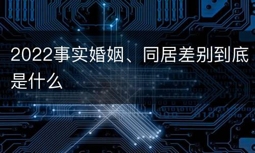 2022事实婚姻、同居差别到底是什么