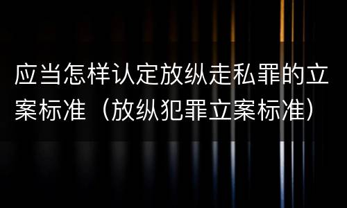 应当怎样认定放纵走私罪的立案标准（放纵犯罪立案标准）