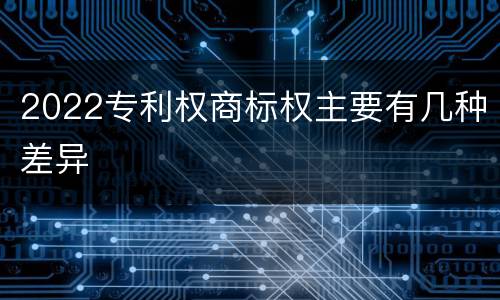 2022专利权商标权主要有几种差异