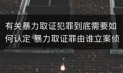有关暴力取证犯罪到底需要如何认定 暴力取证罪由谁立案侦查