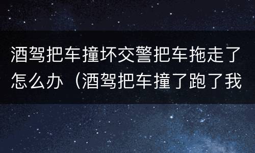 酒驾把车撞坏交警把车拖走了怎么办（酒驾把车撞了跑了我该怎么办）