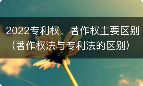 2022专利权、著作权主要区别（著作权法与专利法的区别）