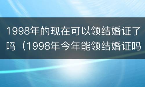 1998年的现在可以领结婚证了吗（1998年今年能领结婚证吗）