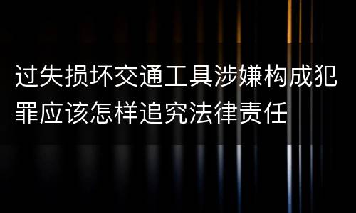 过失损坏交通工具涉嫌构成犯罪应该怎样追究法律责任